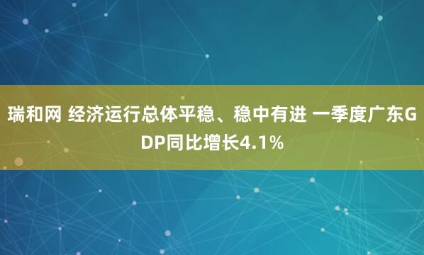 瑞和网 经济运行总体平稳、稳中有进 一季度广东GDP同比增长4.1%