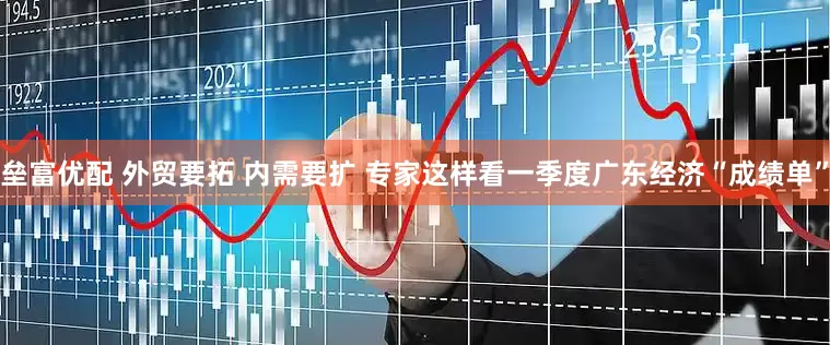 垒富优配 外贸要拓 内需要扩 专家这样看一季度广东经济“成绩单”