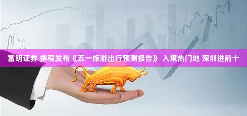 富明证券 携程发布《五一旅游出行预测报告》 入境热门地 深圳进前十