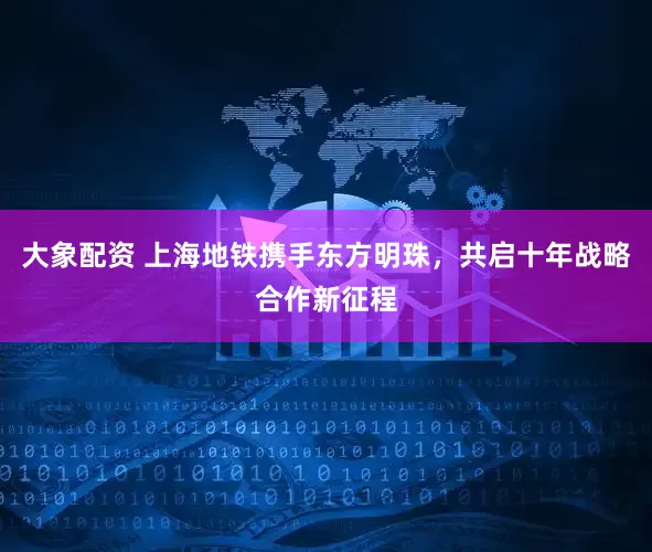 大象配资 上海地铁携手东方明珠，共启十年战略合作新征程