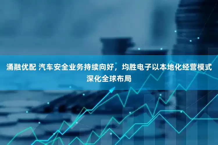涌融优配 汽车安全业务持续向好，均胜电子以本地化经营模式深化全球布局