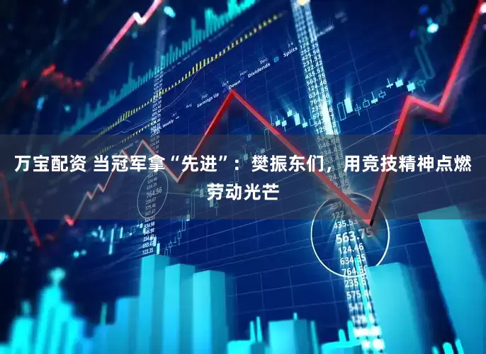 万宝配资 当冠军拿“先进”：樊振东们，用竞技精神点燃劳动光芒