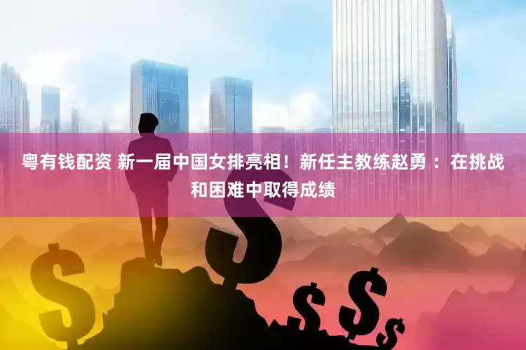 粤有钱配资 新一届中国女排亮相！新任主教练赵勇 ：在挑战和困难中取得成绩