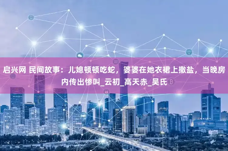 启兴网 民间故事：儿媳顿顿吃蛇，婆婆在她衣裙上撒盐，当晚房内传出惨叫_云初_高天赤_吴氏