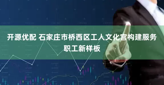 开源优配 石家庄市桥西区工人文化宫构建服务职工新样板