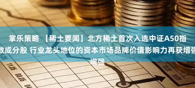 掌乐策略 【稀土要闻】北方稀土首次入选中证A50指数成分股 行业龙头地位的资本市场品牌价值影响力再获增强