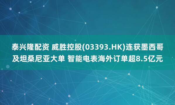 泰兴隆配资 威胜控股(03393.HK)连获墨西哥及坦桑尼亚大单 智能电表海外订单超8.5亿元
