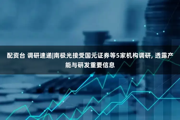 配资台 调研速递|南极光接受国元证券等5家机构调研, 透露产能与研发重要信息