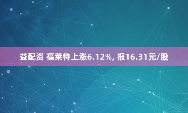 益配资 福莱特上涨6.12%, 报16.31元/股