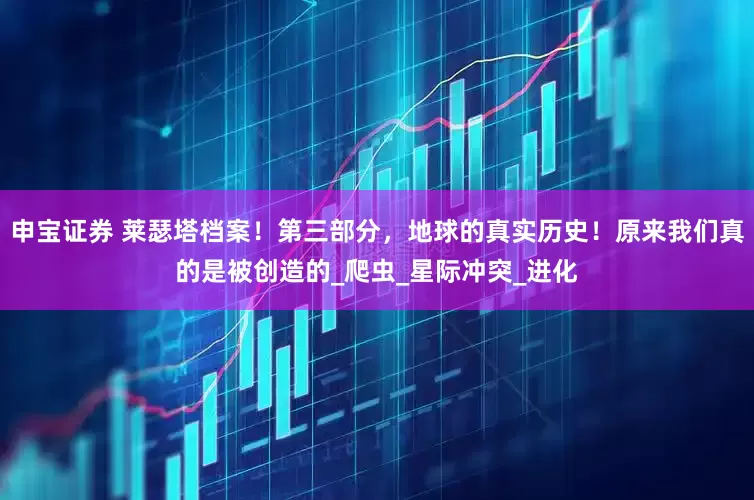 申宝证券 莱瑟塔档案！第三部分，地球的真实历史！原来我们真的是被创造的_爬虫_星际冲突_进化