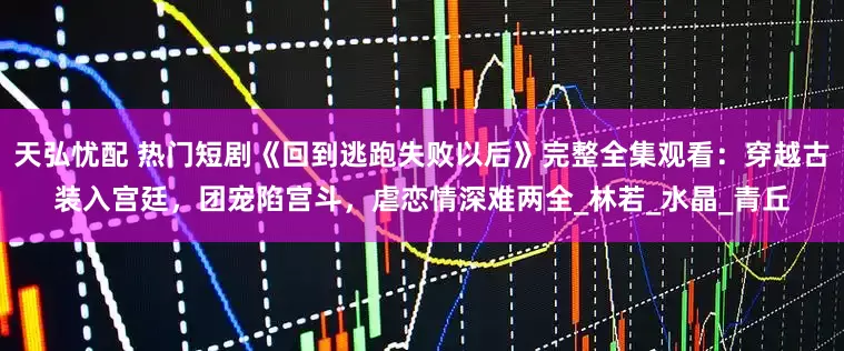 天弘忧配 热门短剧《回到逃跑失败以后》完整全集观看：穿越古装入宫廷，团宠陷宫斗，虐恋情深难两全_林若_水晶_青丘