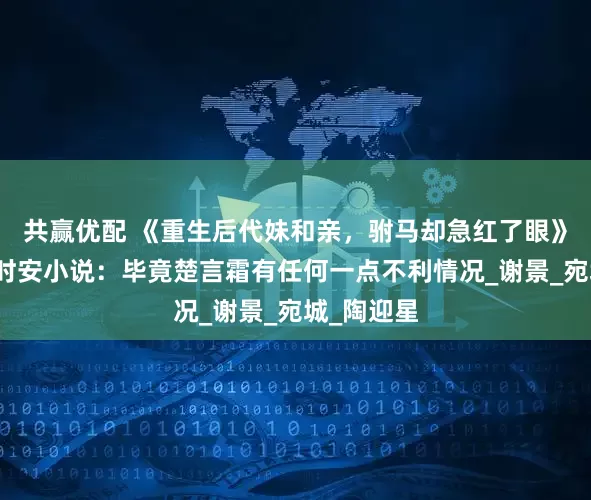 共赢优配 《重生后代妹和亲，驸马却急红了眼》楚言霜裴时安小说：毕竟楚言霜有任何一点不利情况_谢景_宛城_陶迎星