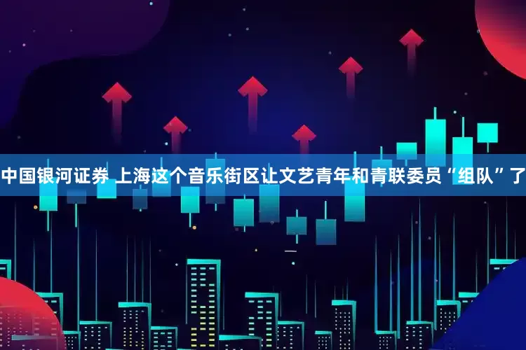 中国银河证券 上海这个音乐街区让文艺青年和青联委员“组队”了