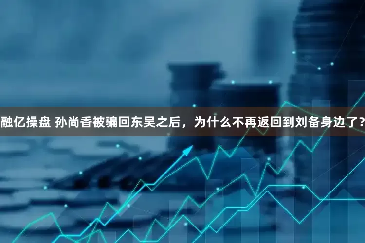 融亿操盘 孙尚香被骗回东吴之后，为什么不再返回到刘备身边了？