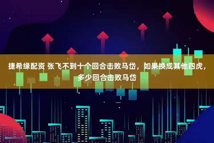 捷希缘配资 张飞不到十个回合击败马岱，如果换成其他四虎，多少回合击败马岱