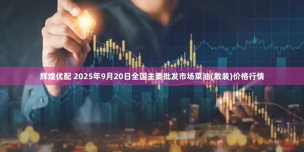 辉煌优配 2025年9月20日全国主要批发市场菜油(散装)价格行情